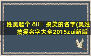 姓吴起个 🐠 搞笑的名字(吴姓搞笑名字大全2015zui
新版)